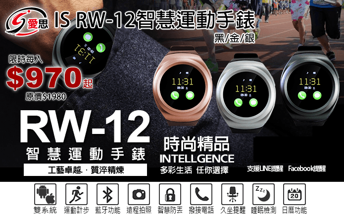 IS RW-12智慧運動手錶-IS RW-12智慧運動手錶,高畫質觸摸螢幕,感應靈敏。採用PU製錶帶,配合不鏽鋼錶框,金屬質感,配戴舒適!藍芽推送功能,同步手機手錶,隨時接收信息!可播放音樂、通話傳訊一機就搞定!還有活動監測、睡眠檢測等多種功能,健康生活,讓您輕鬆就掌握。